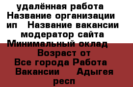 удалённая работа › Название организации ­ ип › Название вакансии ­ модератор сайта › Минимальный оклад ­ 39 500 › Возраст от ­ 18 - Все города Работа » Вакансии   . Адыгея респ.